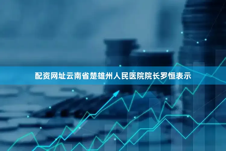 配资网址云南省楚雄州人民医院院长罗恒表示